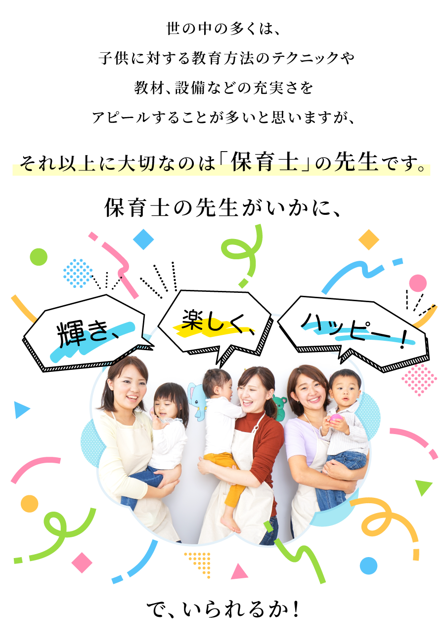 世の中の多くは、子供に対する教育方法のテクニックや教材、設備などの充実さをアピールすることが多いと思いますが、それ以上に大切なのは「保育士」の先生です。保育士の先生がいかに、輝き、楽しく、ハッピーでいられるか！